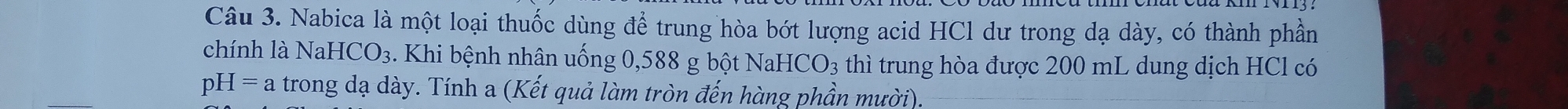 Nabica là một loại thuốc dùng để trung hòa bớt lượng acid HCl dư trong dạ dày, có thành phần 
chính là 1 NaHCO_3. Khi bệnh nhân uống 0,588 g bột NaHCO_3 thì trung hòa được 200 mL dung dịch HCl có
pH=a trong dạ dày. Tính a (Kết quả làm tròn đến hàng phần mười).