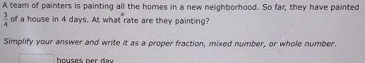 A team of painters is painting all the homes in a new neighborhood. So far, they have painted
 3/4  of a house in 4 days. At what rate are they painting?
Simplify your answer and write it as a proper fraction, mixed number, or whole number.
houses ner dav