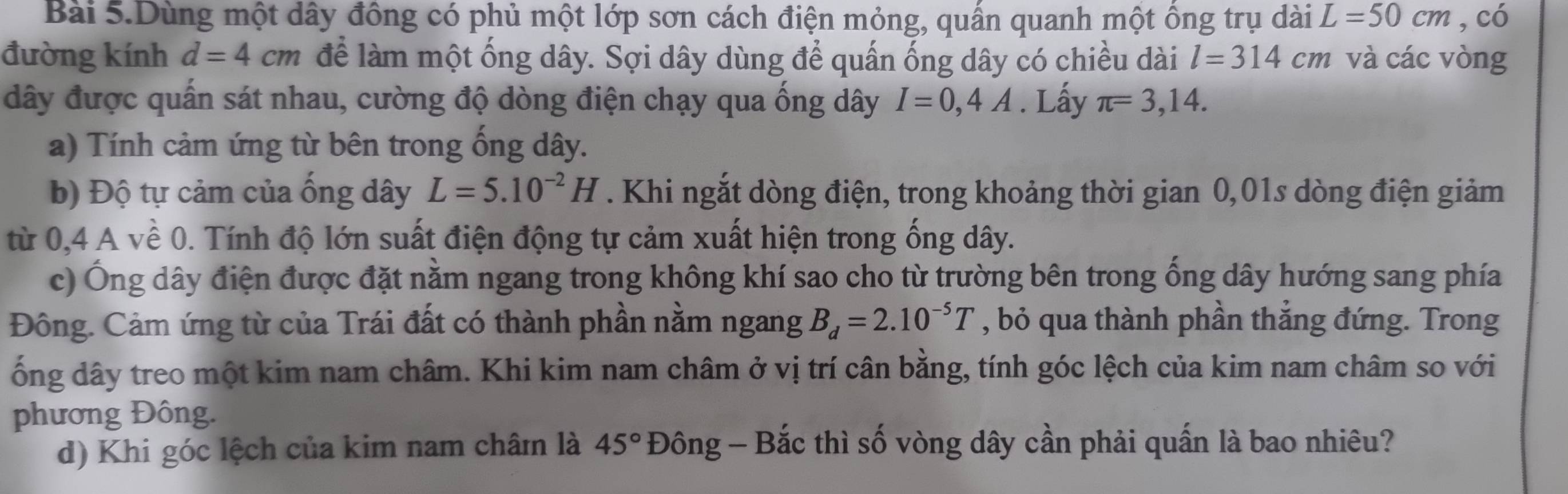 Bài 5.Dùng một dây đồng có phủ một lớp sơn cách điện mỏng, quấn quanh một ồng trụ dài L=50cm , có 
đường kính d=4cm để làm một ống dây. Sợi dây dùng để quấn ống dây có chiều dài l=314cm và các vòng 
dây được quấn sát nhau, cường độ dòng điện chạy qua ống dây I=0,4A. Lấy π =3,14. 
a) Tính cảm ứng từ bên trong ống dây. 
b) Độ tự cảm của ống dây L=5.10^(-2)H. Khi ngắt dòng điện, trong khoảng thời gian 0,01s dòng điện giảm 
từ 0,4 A về 0. Tính độ lớn suất điện động tự cảm xuất hiện trong ống dây. 
c) Ông dây điện được đặt nằm ngang trong không khí sao cho từ trường bên trong ổng dây hướng sang phía 
Đông. Cảm ứng từ của Trái đất có thành phần nằm ngang B_d=2.10^(-5)T , bỏ qua thành phần thắng đứng. Trong 
ống dây treo một kim nam châm. Khi kim nam châm ở vị trí cân bằng, tính góc lệch của kim nam châm so với 
phương Đông. 
d) Khi góc lệch của kim nam châmn là 45° Đông - Bắc thì số vòng dây cần phải quấn là bao nhiêu?