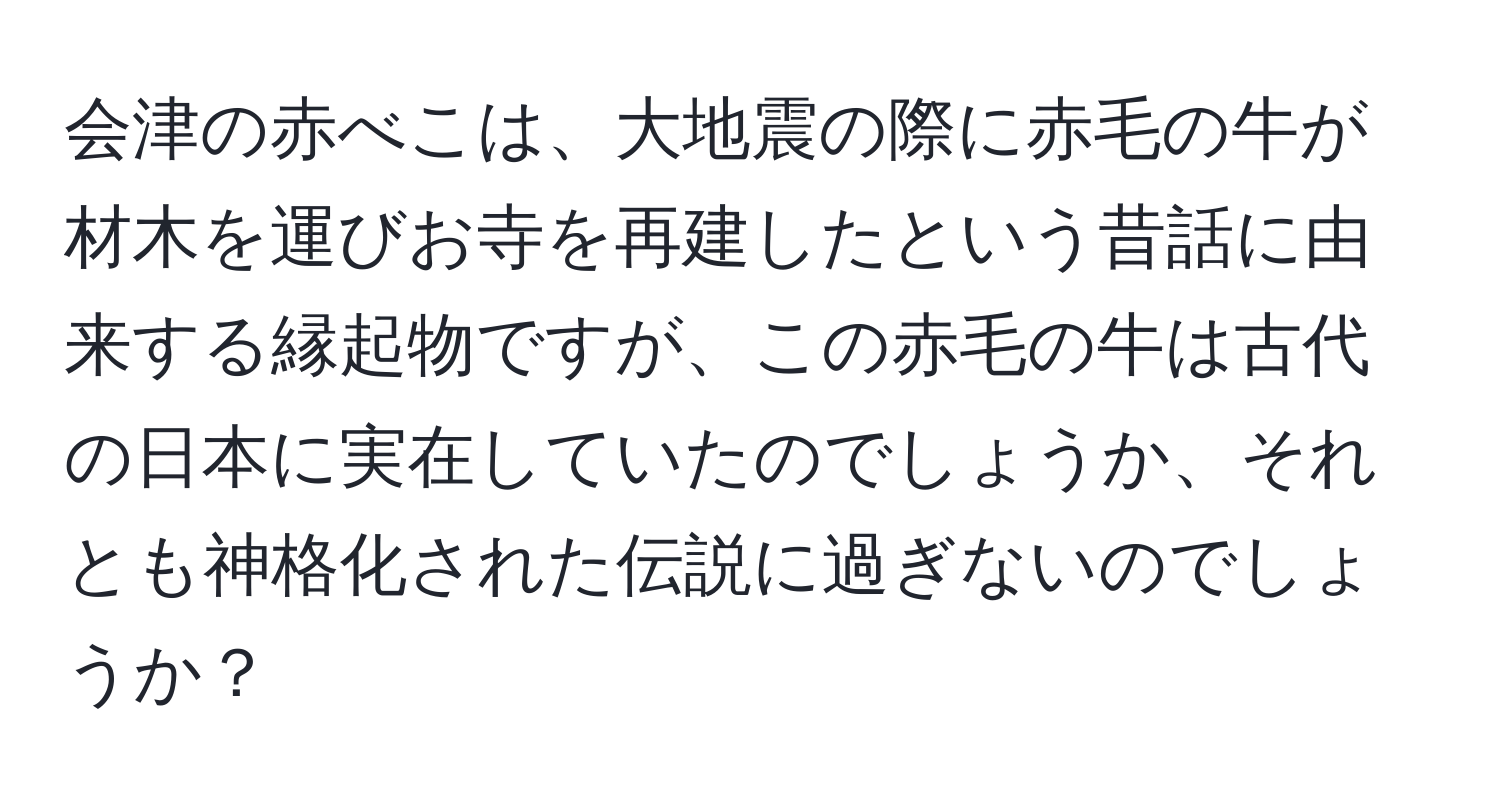 会津の赤べこは、大地震の際に赤毛の牛が材木を運びお寺を再建したという昔話に由来する縁起物ですが、この赤毛の牛は古代の日本に実在していたのでしょうか、それとも神格化された伝説に過ぎないのでしょうか？