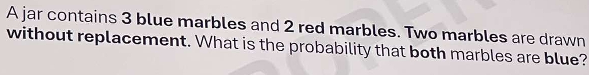 A jar contains 3 blue marbles and 2 red marbles. Two marbles are drawn 
without replacement. What is the probability that both marbles are blue?