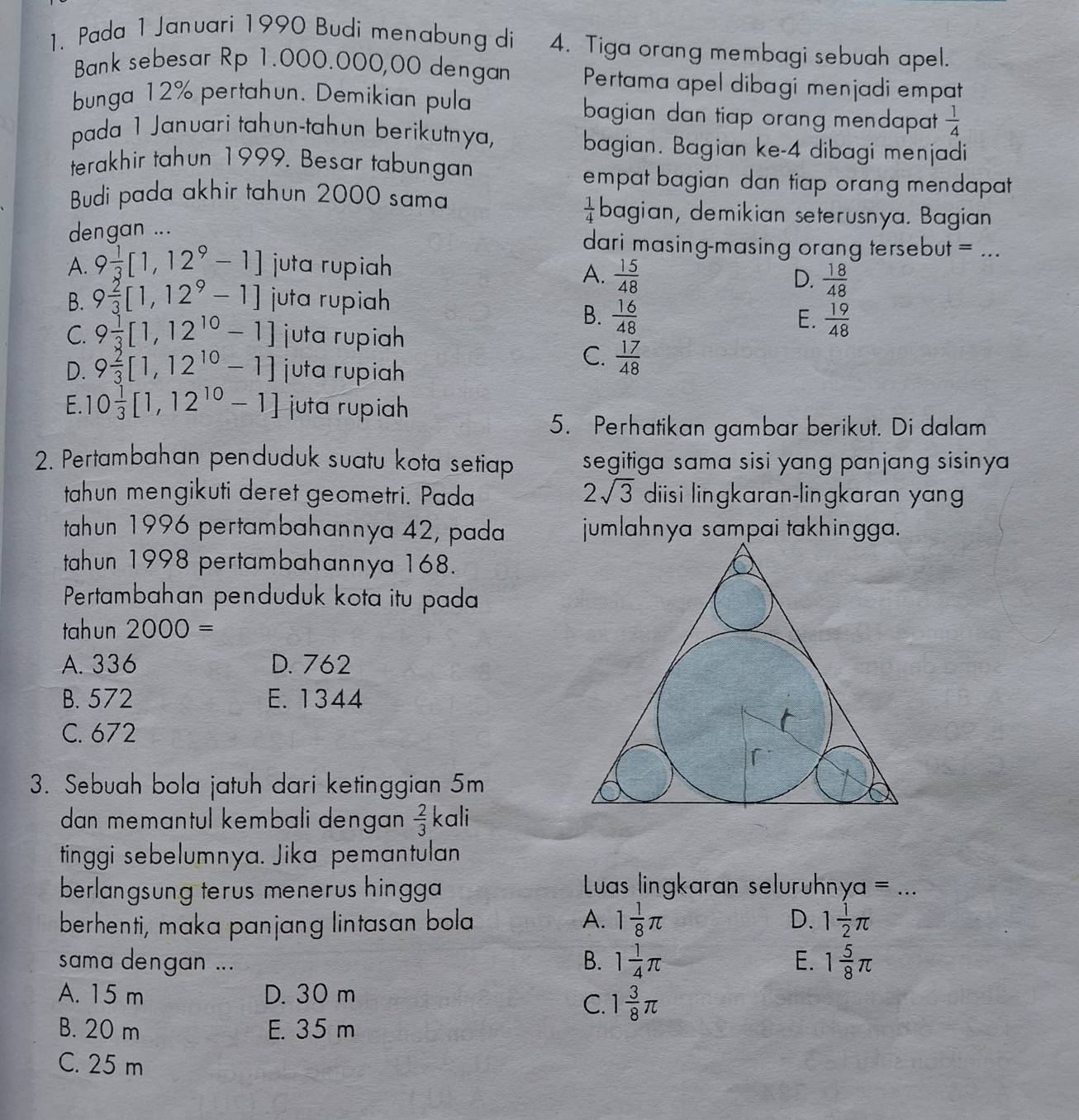 Pada 1 Januari 1990 Budi menabung di 4. Tiga orang membagi sebuah apel.
Bank sebesar Rp 1.000.000,00 dengan Pertama apel dibagi menjadi empat
bunga 12% pertahun. Demikian pula bagian dan tiap orang mendapat .  1/4 
pada 1 Januari tahun-tahun berikutnya, bagian. Bagian ke-4 dibagi menjadi
terakhir tahun 1999. Besar tabungan empat bagian dan tiap orang mendapat 
Budi pada akhir tahun 2000 sama bagian, demikian seterusnya. Bagian
 1/4 
dengan ...
dari masing-masing orang tersebut = ...
A. 9 1/3 [1,12^9-1] juta rupiah
A.  15/48   18/48 
D.
B. 9 2/3 [1,12^9-1] juta rupih
B.  16/48  E.  19/48 
C. 9 1/3 [1,12^(10)-1] juta rupiah
D. 9 2/3 [1,12^(10)-1] juta rupiah
C.  17/48 
E. 10 1/3 [1,12^(10)-1] juta rupiah
5. Perhatikan gambar berikut. Di dalam
2. Pertambahan penduduk suatu kota setiap segitiga sama sisi yang panjang sisiny  
tahun mengikuti deret geometri. Pada 2sqrt(3) diisi lingkaran-lingkaran yan
tahun 1996 pertambahannya 42, pada jumlahnya sampai takhingga.
tahun 1998 pertambahannya 168.
Pertambahan penduduk kota itu pada
tah un 2000=
A. 336 D. 762
B. 572 E. 1344
C. 672
3. Sebuah bola jatuh dari ketinggian 5m
dan memɑntul kembali dengan  2/3  kali
tinggi sebelumnya. Jika pemantulan
berlangsung terus menerus hingga Luas lingkaran seluruhnya x_1 =_
berhenti, maka panjang lintasan bola A. 1 1/8 π D. 1 1/2 π
sama dengan ... B. 1 1/4 π E. 1 5/8 π
A. 15 m D. 30 m
C. 1 3/8 π
B. 20 m E. 35 m
C. 25 m