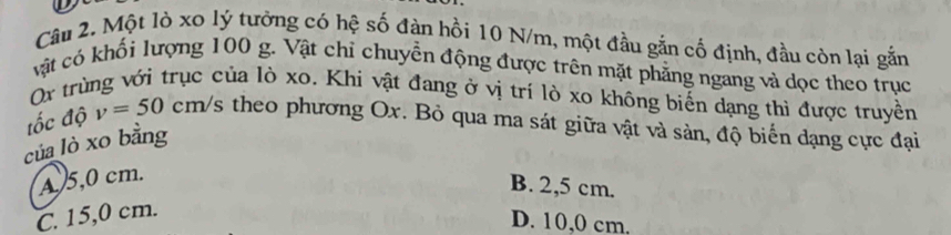 Một lò xo lý tưởng có hệ số đàn hồi 10 N/m, một đầu gắn cố định, đầu còn lại gắn
vật có khối lượng 100 g. Vật chỉ chuyển động được trên mặt phẳng ngang và dọc theo trục
Ox trùng với trục của lò xo. Khi vật đang ở vị trí lò xo không biến dạng thì được truyền
tốc độ v=50cm/s theo phương Ox. Bỏ qua ma sát giữa vật và sản, độ biển dạng cực đại
của lò xo bằng
A 5,0 cm.
B. 2,5 cm.
C. 15,0 cm.
D. 10,0 cm.