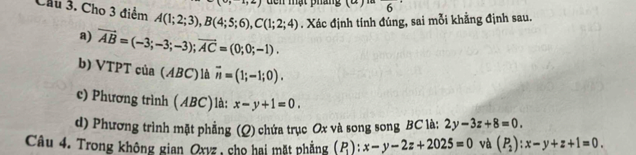 dễn mật pháng (2) l 6^^·  
Cầu 3. Cho 3 điểm A(1;2;3), B(4;5;6), C(1;2;4). Xác định tính đúng, sai mỗi khẳng định sau. 
a) vector AB=(-3;-3;-3); vector AC=(0;0;-1). 
b) VTPT của (ABC)là vector n=(1;-1;0). 
c) Phương trình (ABC)là: x-y+1=0. 
d) Phương trình mặt phẳng (Q) chứa trục Ox và song song BC là: 2y-3z+8=0. 
Câu 4. Trong không gian Oxyz, cho hai mặt phẳng (P_1):x-y-2z+2025=0 và (P_2):x-y+z+1=0.