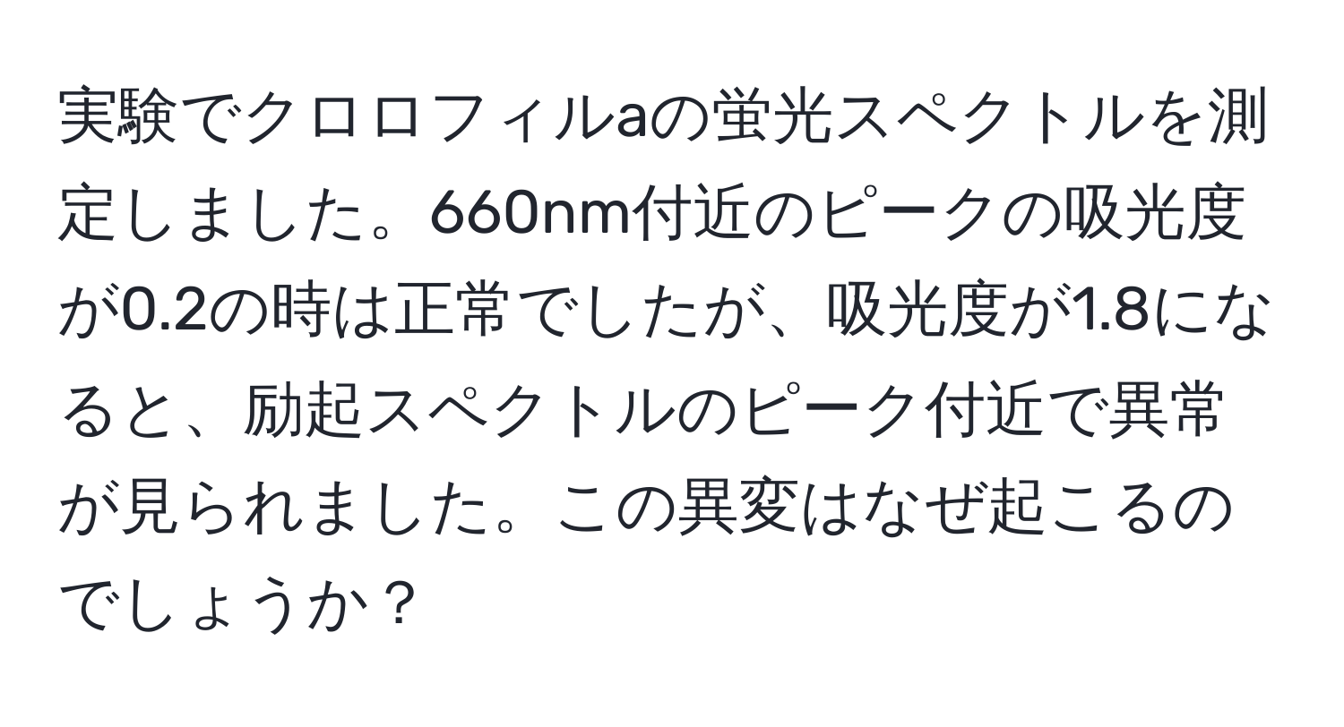 実験でクロロフィルaの蛍光スペクトルを測定しました。660nm付近のピークの吸光度が0.2の時は正常でしたが、吸光度が1.8になると、励起スペクトルのピーク付近で異常が見られました。この異変はなぜ起こるのでしょうか？