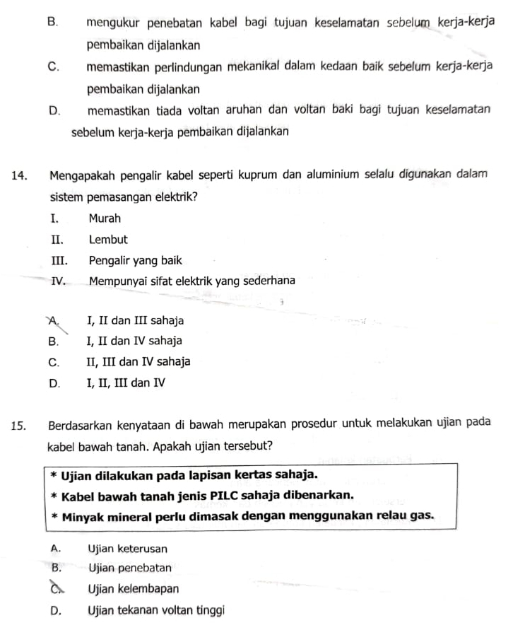 B. mengukur penebatan kabel bagi tujuan keselamatan sebelum kerja-kerja
pembaikan dijalankan
C. memastikan perlindungan mekanikal dalam kedaan baik sebelum kerja-kerja
pembaikan dijalankan
D. memastikan tiada voltan aruhan dan voltan baki bagi tujuan keselamatan
sebelum kerja-kerja pembaikan dijalankan
14. Mengapakah pengalir kabel seperti kuprum dan aluminium selalu digunakan dalam
sistem pemasangan elektrik?
I. Murah
II. Lembut
III. Pengalir yang baik
IV. Mempunyai sifat elektrik yang sederhana
A. I, II dan III sahaja
B. I, II dan IV sahaja
C. II, III dan IV sahaja
D. I, II, III dan IV
15. Berdasarkan kenyataan di bawah merupakan prosedur untuk melakukan ujian pada
kabel bawah tanah. Apakah ujian tersebut?
Ujian dilakukan pada lapisan kertas sahaja.
Kabel bawah tanah jenis PILC sahaja dibenarkan.
Minyak mineral perlu dimasak dengan menggunakan relau gas.
A. Ujian keterusan
B. Ujian penebatan
C. Ujian kelembapan
D. Ujian tekanan voltan tinggi