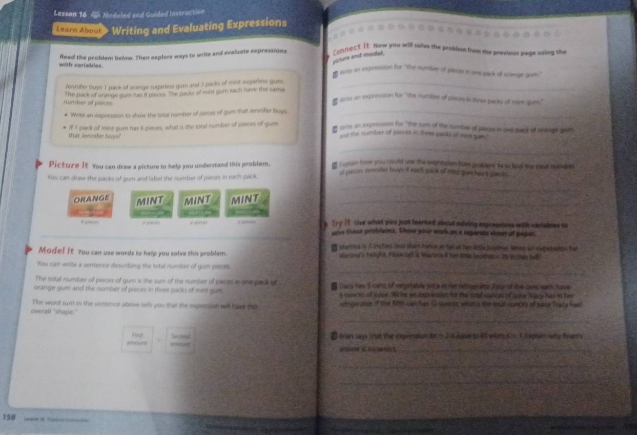 Lesson 16 4 Modeled and Guided Instruction
Learn About  Writing and Evaluating Expressions
Read the problem below. Then explore ways to write and evaluate expressions Connect It. Now you will solve the problem from the previous page using the
picture and model.
with variables.
 Wile an expression for "the number of plece in one pack of srange gum"
Jennifer buys 1 pack of orange sugarless gum and 3 packs of mint sugarless gum._
The pack of grarge gum has iI pieces. The packs of mint gum each have the same
number of pieces
₹ Wras an expression for "the numiles of pietm in tree padly of mam suem."
Write an expression to show the total number of pieces of gum that Jennifer buys._
If 1 pack of mint gum has 6 pieces, what is the total number of pieces of gum
* Write in expression for "the sum of the numbe of pleces wand back of elancs sam
that Jennifer buys?
and the number of pieres in thme packs st mra gam 
_
Picture It You can draw a picture to help you understand this problem.
o Lguan how you could use the excinntion fom pobler ts to lat the raat nombrer.
_
You can draw the packs of gum and label the number of pieces in each pack.
of peces renniter buys it each pack of mes gunches s pares .
ORANGE MINT MINT MINT_
 
Try It. tise what you just fearned shout salving expressions with verialses to
wive these probleins. Show your work on a separste shout of paper.
I Manna is 3 inches rese than hafce as takas he 4the buglnes. Wose an rxpesssion far
Mode! it You can use words to help you solve this problem. startna's helipht. Fov dal i Marsico if hen 1te Inpstsc is 20 inthes tal)
_
You can write a senterce describing the total number of gum pieses
The total number of pieces of gum is the sum of the number of pieces in one pack of
orange gumn and the number of pieces in three packs of mint gue t Dars has 5 cans of vegetable juice in he hdrige atoe Four of die cans each tove
s munces of juise. Wie an impressien tor thi soal noinces of jave fracy has in her
The word sum in the sentience above tells you that the express on will have the igarstee, d the fith can hes U sipates, whath the soal conces of sase Tracy hast
_
overall "shape."
Firsh Saceed ■ Ian says that the experition in = I is ague to it whe i. 1. Expain why fsere
shown V
anguene it hscostus t._
_
_
158