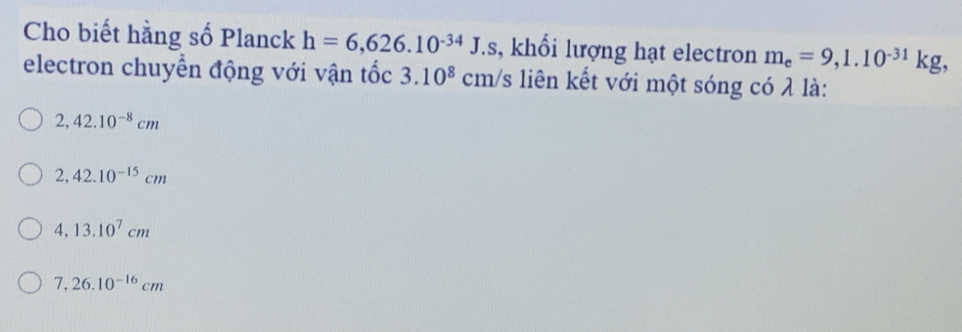 Cho biết hằng số Planck h=6,626.10^(-34)J.s , khổi lượng hạt electron m_e=9,1.10^(-31)kg, 
electron chuyển động với vận tốc 3.10^8 cm/s liên kết với một sóng có λ là:
2,42.10^(-8)cm
2,42.10^(-15)cm
4,13.10^7cm
7,26.10^(-16)cm