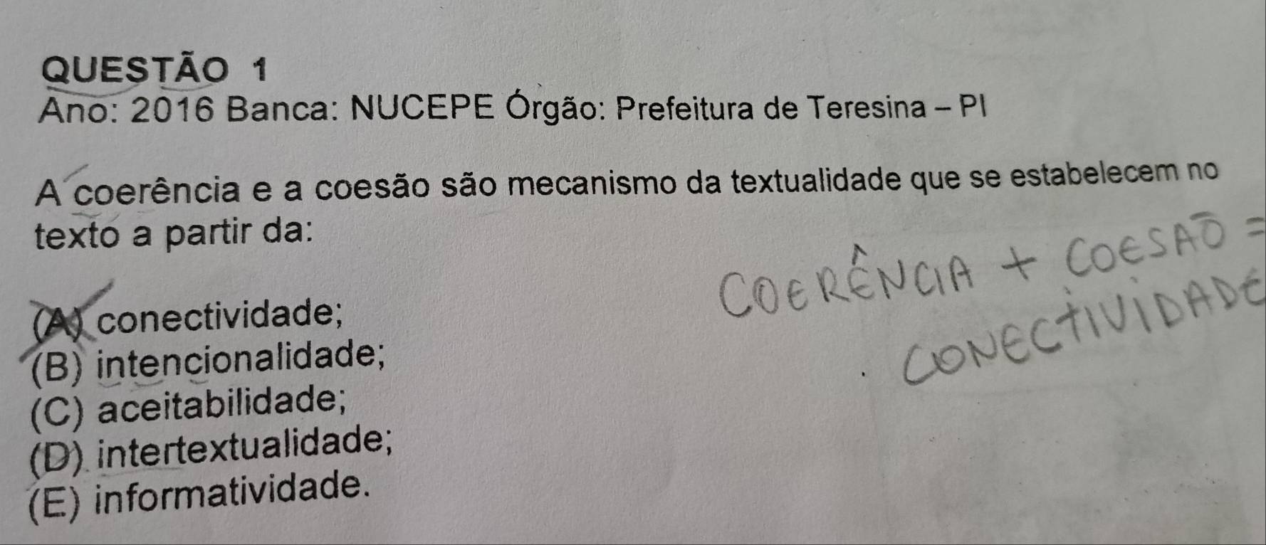 Ano: 2016 Banca: NUCEPE Órgão: Prefeitura de Teresina - PI
A coerência e a coesão são mecanismo da textualidade que se estabelecem no
texto a partir da:
(A) conectividade;
(B) intencionalidade;
(C) aceitabilidade;
(D) intertextualidade;
(E) informatividade.