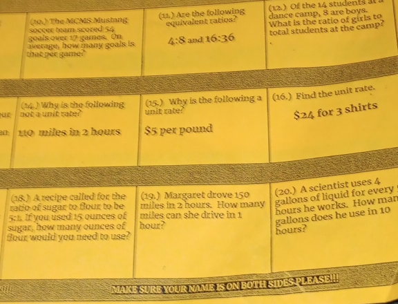(12.) Of the 14 students at 
(10.) The MCMS Mustang (11.) Are the following dance camp, 8 are boys. 
equivalent ratios? What is the ratio of girls to 
soccer team scored 54
average, how many goals is 4:8 and 16:36 total students at the camp? 
goals over 17 games. On 
that per game?" 
(14.) Why is the following (15.) Why is the following a (16.) Find the unit rate. 
ur not a unit rate? unit rate?
$24 for 3 shirts
110 miles in 2 hours $5 per pound
(18.) A recipe called for the (19.) Margaret drove 150 (20.) A scientist uses 4
ratio of sugar to flour to be miles in 2 hours. How many gallons of liquid for every
hours he works. How man
5:1. If you used 15 ounces of miles can she drive in 1
sugar, how many ounces of hour?
hours? gallons does he use in 10
flour would you need to use? 
all 
MAKE SURE YOUR NAME IS ON BOTH SIDES PL EASE!!!