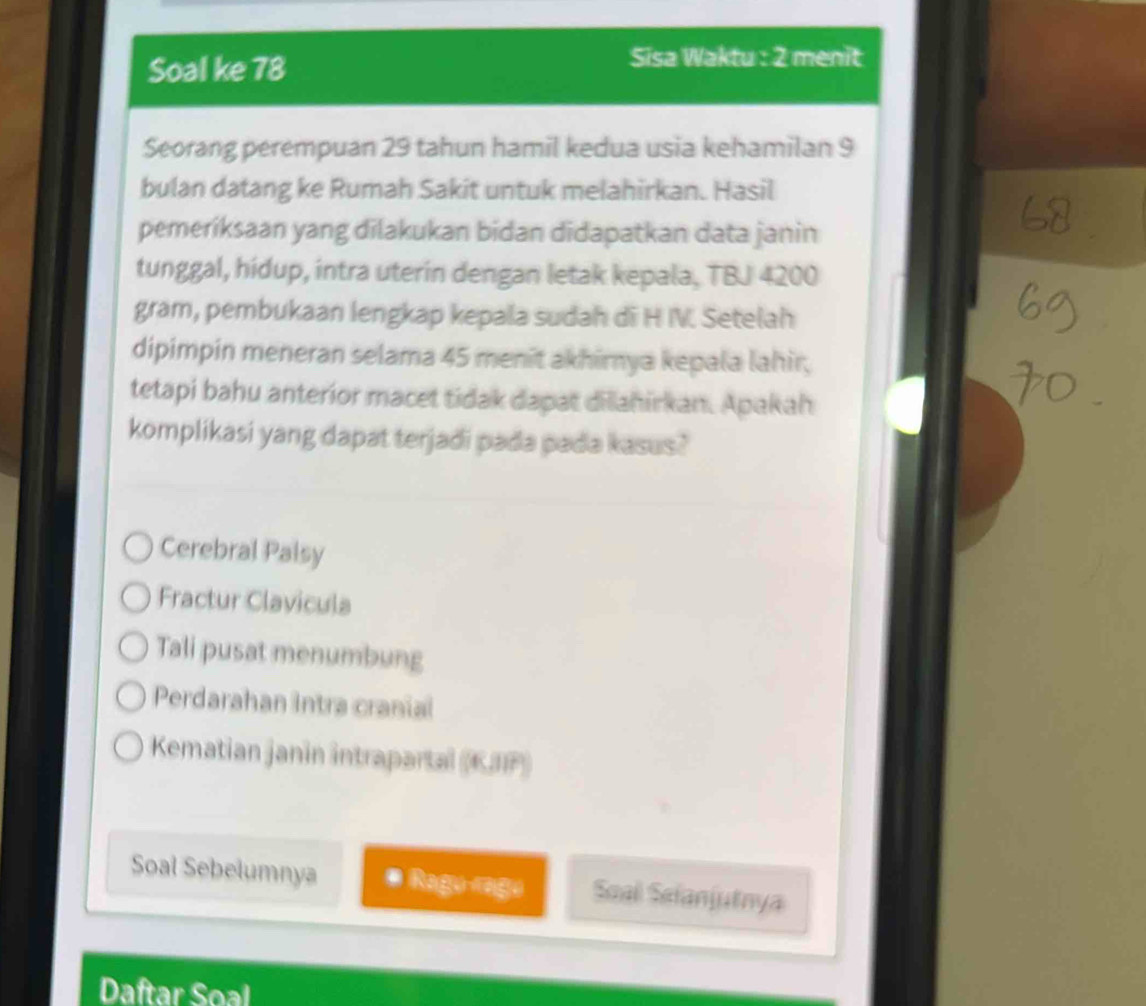 Soal ke 78
Sisa Waktu : 2 menit
Seorang perempuan 29 tahun hamil kedua usia kehamilan 9
bulan datang ke Rumah Sakit untuk melahirkan. Hasil
pemeriksaan yang dilakukan bidan didapatkan data janin
tunggal, hidup, intra uterin dengan letak kepala, TBJ 4200
gram, pembukaan lengkap kepala sudah di H IV. Setelah
dipimpin meneran selama 45 menît akhimya kepala lahir,
tetapi bahu anterior macet tidak dapat dilahirkan. Apakah
komplikasi yang dapat terjadi pada pada kasus?
Cerebral Palsy
Fractur Clavicula
Tali pusat menumbung
Perdarahan Intra cranial
Kematian janin intrapartal (KJIP)
Soal Sebelumnya * Ragu rage Soal Sefanjutnya
Daftar Soal