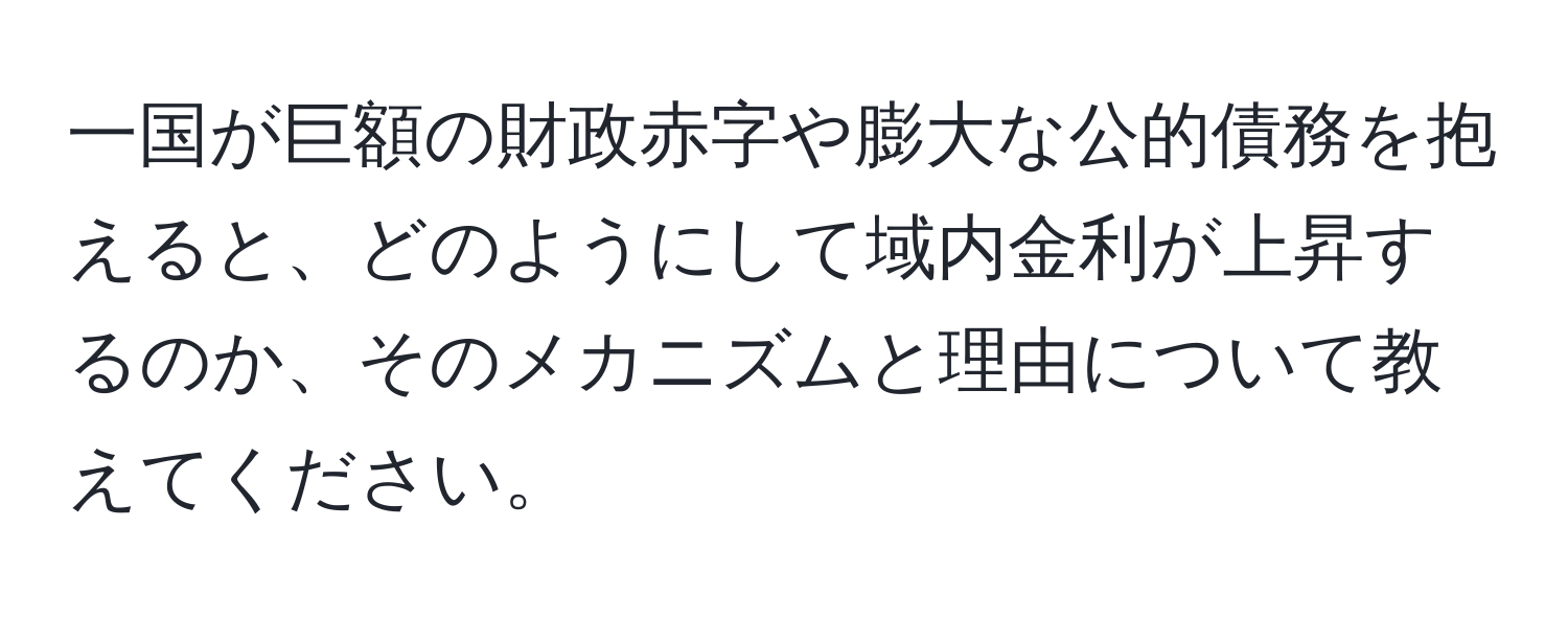 一国が巨額の財政赤字や膨大な公的債務を抱えると、どのようにして域内金利が上昇するのか、そのメカニズムと理由について教えてください。