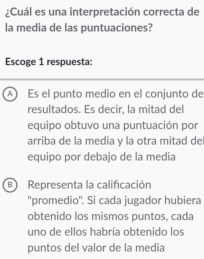 ¿Cuál es una interpretación correcta de
la media de las puntuaciones?
Escoge 1 respuesta:
A) Es el punto medio en el conjunto de
resultados. Es decir, la mitad del
equipo obtuvo una puntuación por
arriba de la media y la otra mitad de
equipo por debajo de la media
B) Representa la calificación
''promedio''. Si cada jugador hubiera
obtenido los mismos puntos, cada
uno de ellos habría obtenido los
puntos del valor de la media