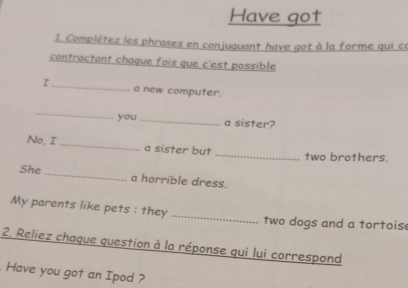 Have got 
1. Complétez les phrases en conjuguant have got à la forme qui ce 
contractant chaque fois que c'est possible 
I_ a new computer. 
_ 
you_ a sister? 
No, I _a sister but _two brothers. 
She _a horrible dress. 
My parents like pets : they _two dogs and a tortois 
2. Reliez chaque question à la réponse qui lui correspond 
Have you got an Ipod ?