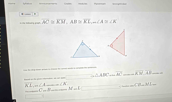 Home Syllabus Announcements Grades Modules PlanetMath StrongMinded 
◀》 Listen 
In the following graph, overline AC≌ overline KM, AB≌ overline KL, _and∠ A≌ ∠ K. 
Use the drop-down arrows to choose the correct words to complete the sentences. 
Based on the given information, we can apply □ _circ △ ABC so that overline AC _concieswenoverline KM, overline AB coincides with
overline KL, and ∠ A coincides with ∠ K. CB_avdML_hase
The endpoints C and B and the endpoints M and L □ Theretoresid 
□ 
_