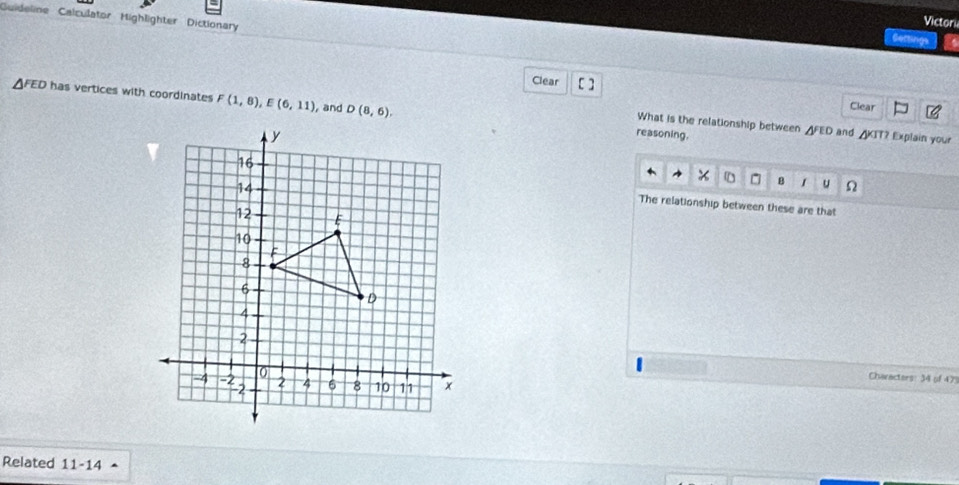 Guideline Calculator Highlighter Dictionary 
Victori 
Clear [] Clear 
FED has vertices with coordinates F(1,8), E(6,11) , and D(8,6). reasoning. 
What is the relationship between AFED and ◢KIT? Explain your 
B 1 u Ω 
The relationship between these are that 
Characters: 34 of 47
Related 11-14