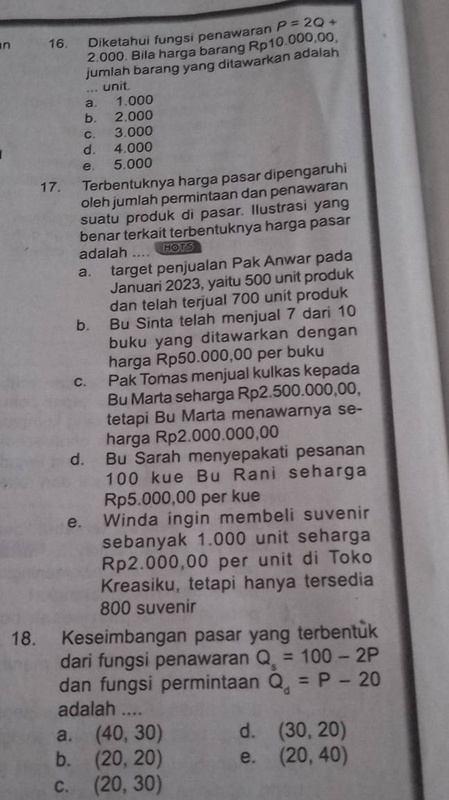 Diketahui fungsi penawaran P=2Q+
2.000. Bila harga barang Rp10.000,00
jumlah barang yang ditawarkan adalah
... unit.
a. 1.000
b. 2.000
c. 3.000
d. 4.000
e. 5.000
17. Terbentuknya harga pasar dipengaruhi
oleh jumlah permintaan dan penawaran
suatu produk di pasar. Ilustrasi yang
benar terkait terbentuknya harga pasar
adalah --- HOTS
a. target penjualan Pak Anwar pada
Januari 2023, yaitu 500 unit produk
dan telah terjual 700 unit produk
b. Bu Sinta telah menjual 7 dari 10
buku yang ditawarkan dengan
harga Rp50.000,00 per buku
c. Pak Tomas menjual kulkas kepada
Bu Marta seharga Rp2.500.000,00,
tetapi Bu Marta menawarnya se-
harga Rp2.000.000,00
d. Bu Sarah menyepakati pesanan
100 kue Bu Rani seharga
Rp5.000,00 per kue
e. Winda ingin membeli suvenir
sebanyak 1.000 unit seharga
Rp2.000,00 per unit di Toko
Kreasiku, tetapi hanya tersedia
800 suvenir
18. Keseimbangan pasar yang terbentuk
dari fungsi penawaran Q_s=100-2P
dan fungsi permintaan Q_d=P-20
adalah ....
d.
a. (40,30) (30,20)
b. (20,20) e. (20,40)
C. (20,30)