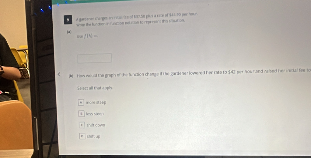 A A gardener charges an initial fee of $37.50 plus a rate of $44.90 per hour.
Write the function in function notation to represent this situation.
(a)
Use f(h)=
(b) How would the graph of the function change if the gardener lowered her rate to $42 per hour and raised her initial fee to
Select all that apply.
A more steep
€£ less steep
c shift down
o shift up