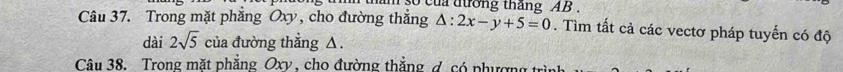 tham so của đưởng tháng AB. 
Câu 37. Trong mặt phẳng Oxy , cho đường thẳng △ :2x-y+5=0. Tìm tất cả các vectơ pháp tuyến có độ 
dài 2sqrt(5) của đường thắng △. 
Câu 38. Trong mặt phẳng Oxy , cho đường thắng đ. có phượng trình