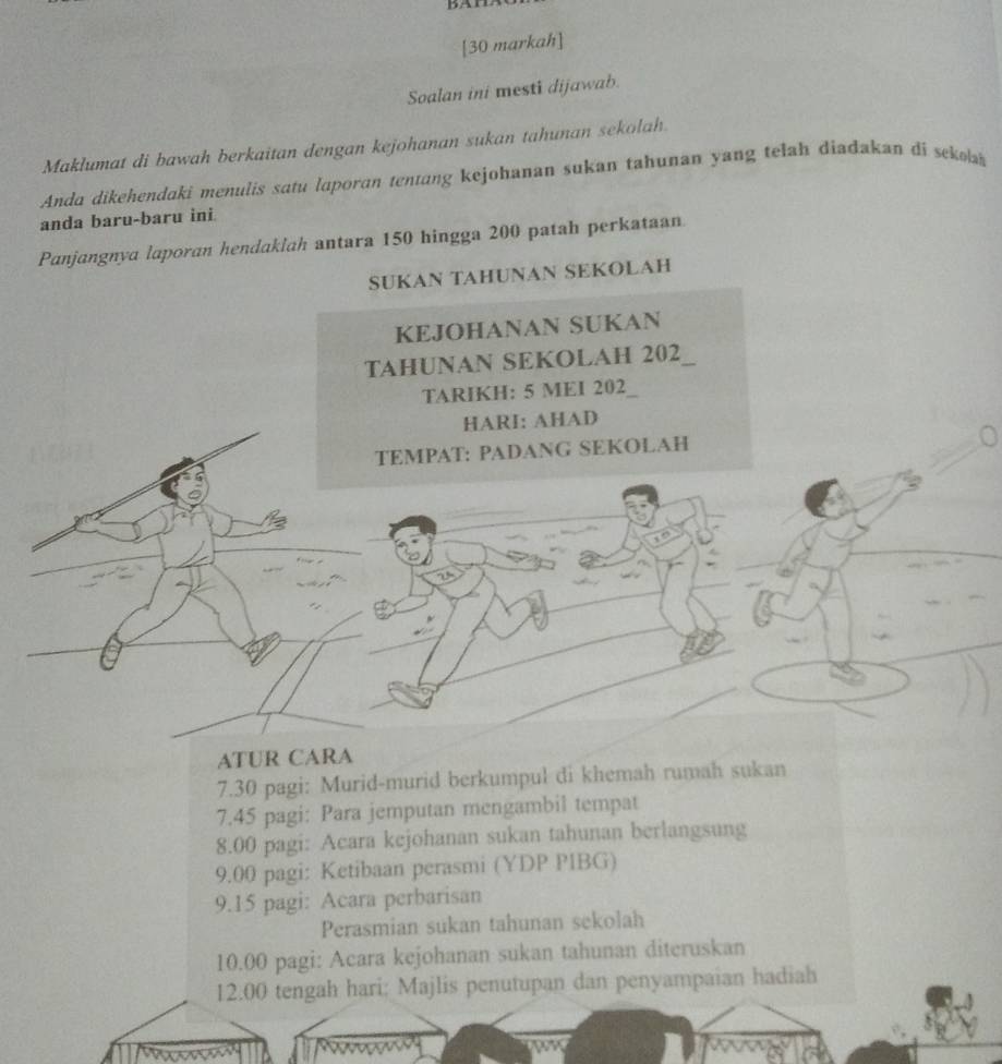 [30 markah] 
Soalan ini mesti dijawab. 
Maklumat di bawah berkaitan dengan kejohanan sukan tahunan sekolah. 
Anda dikehendaki menulis satu laporan tentang kejohanan sukan tahunan yang telah diadakan di seko 
anda baru-baru ini 
Panjangnya laporan hendaklah antara 150 hingga 200 patah perkataan 
SUKAN TAHUNAN SEKOLAH 
KEJOHANAN SUKAN 
TAHUNAN SEKOLAH 202 _ 
TARIKH: 5 MEI 202
HARI: AHAD 
TEMPAT: PADANG SEKOLAH 
ATUR CARA 
7. 30 pagi: Murid-murid berkumpul di khemah rumah sukan 
7. 45 pagi: Para jemputan mengambil tempat
8.00 pagi: Acara kejohanan sukan tahunan berlangsung 
9.00 pagi: Ketibaan perasmi (YDP PIBG) 
9.15 pagi: Acara perbarisan 
Perasmian sukan tahunan sekolah
10.00 pagi: Acara kejohanan sukan tahunan diteruskan
12.00 tengah hari: Majlis penutupan dan penyampaian hadiah 
Muones 
or