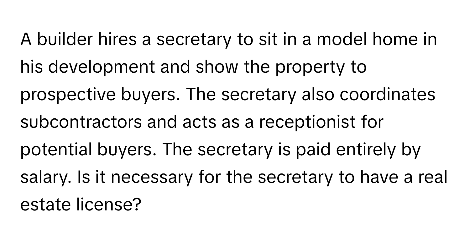 A builder hires a secretary to sit in a model home in his development and show the property to prospective buyers. The secretary also coordinates subcontractors and acts as a receptionist for potential buyers. The secretary is paid entirely by salary. Is it necessary for the secretary to have a real estate license?