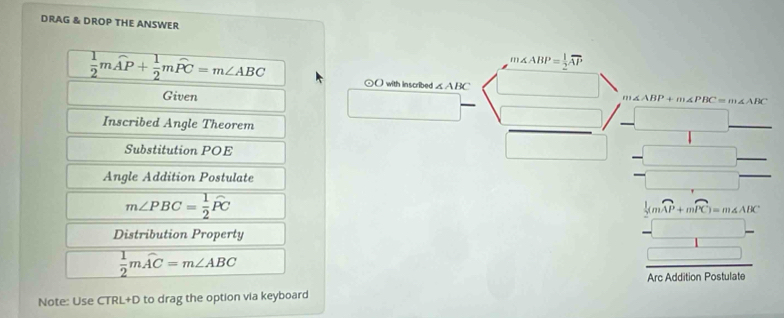 DRAG & DROP THE ANSWER
m∠ ABP= 1/2 overline AP
 1/2 mwidehat AP+ 1/2 mwidehat PC=m∠ ABC ⊙( with inscribed ∠ ABC
Given
∠ ABP+m∠ PBC=m∠ ABC
□  
Inscribed Angle Theorem 
Substitution POE^(□) 
□  
Angle Addition Postulate
m∠ PBC= 1/2 widehat PC
1 
Distribution Property
frac  1/2 (mwidehat AP+mwidehat PC)=m∠ ABC
 1/2 mwidehat AC=m∠ ABC
□ 
Arc Addition Postulate 
Note: Use CTRL+D to drag the option via keyboard