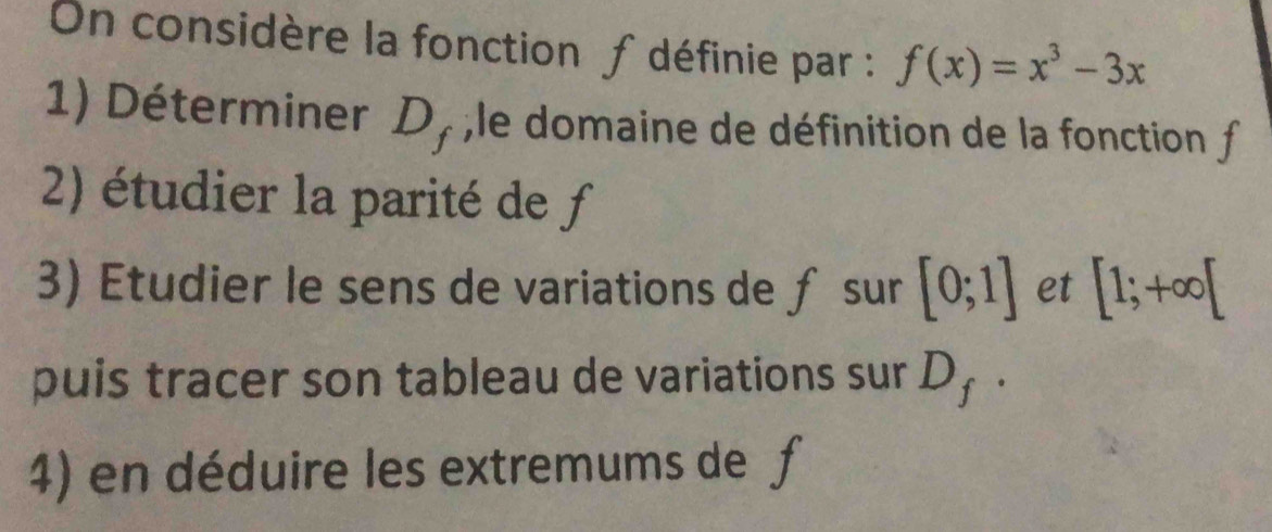 On considère la fonction ∫ définie par : f(x)=x^3-3x
1) Déterminer D_f , le domaine de définition de la fonction f
2) étudier la parité de f
3) Etudier le sens de variations de ƒ sur [0;1] et [1;+∈fty [
puis tracer son tableau de variations sur D_f·
4) en déduire les extremums de f