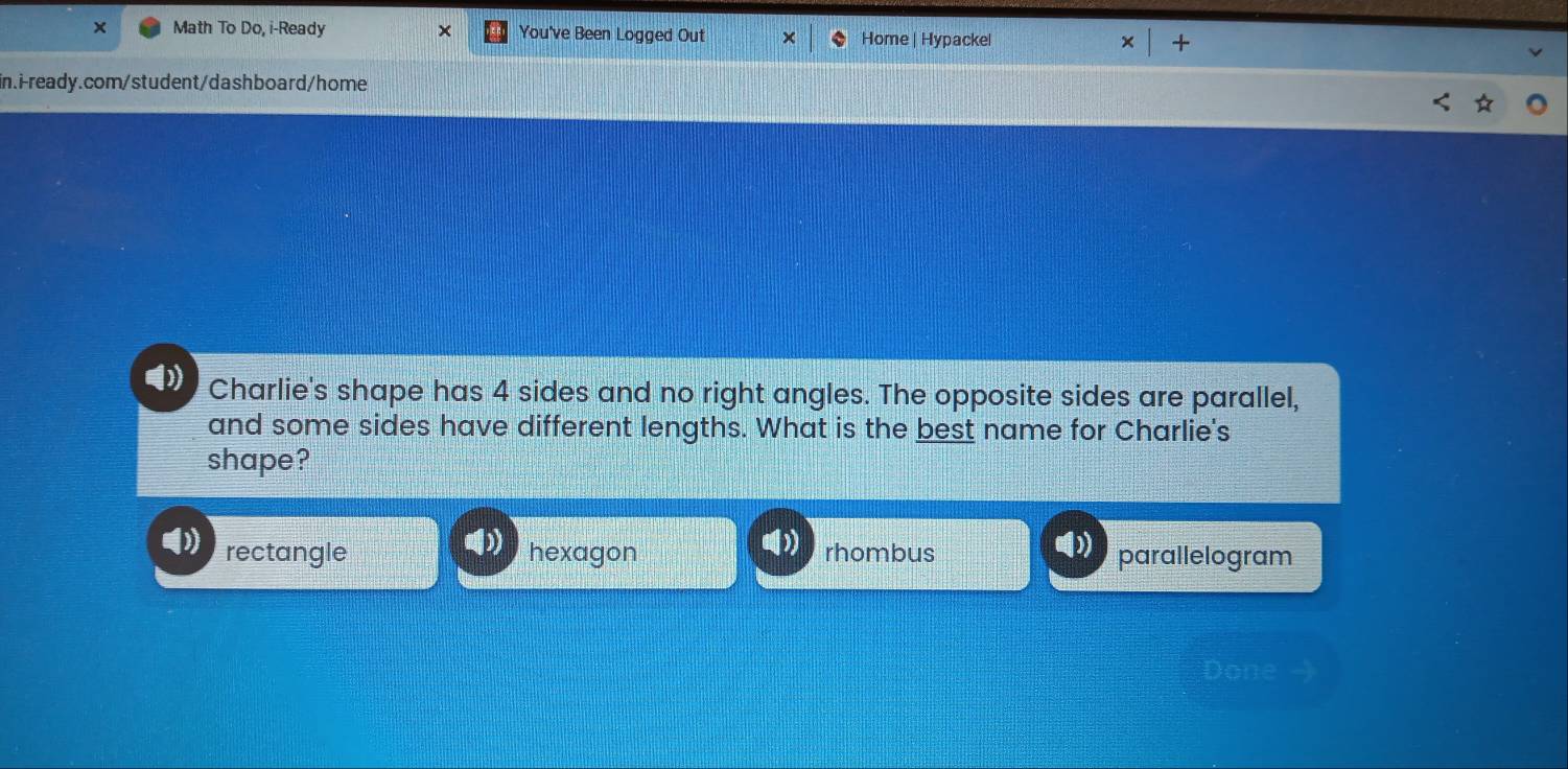 × Math To Do, i-Ready × You've Been Logged Out Home | Hypackel × +
in.i-ready.com/student/dashboard/home
Charlie's shape has 4 sides and no right angles. The opposite sides are parallel,
and some sides have different lengths. What is the best name for Charlie's
shape?
rectangle hexagon rhombus parallelogram
Done