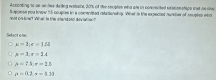 According to an on-line dating website, 20% of the couples who are in committed relationships met on-line.
Suppose you know 15 couples in a committed relationship. What is the expected number of couples who
met on-line? What is the standard deviation?
Select one:
mu =3; sigma =1.55
mu =3; sigma =2.4
mu =7.5; sigma =2.5
mu =0.2; sigma =0.10