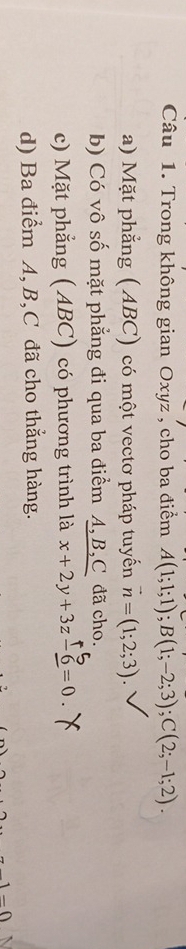 Trong không gian Oxyz , cho ba điểm A(1;1;1); B(1;-2;3); C(2;-1;2).
a) Mặt phẳng (ABC) có một vectơ pháp tuyến vector n=(1;2;3).
b) Có vô số mặt phẳng đi qua ba điểm A, B, C đã cho.
c) Mặt phẳng (ABC) có phương trình là x+2y+3z-6=0.
d) Ba điểm A, B, C đã cho thẳng hàng.
-∩