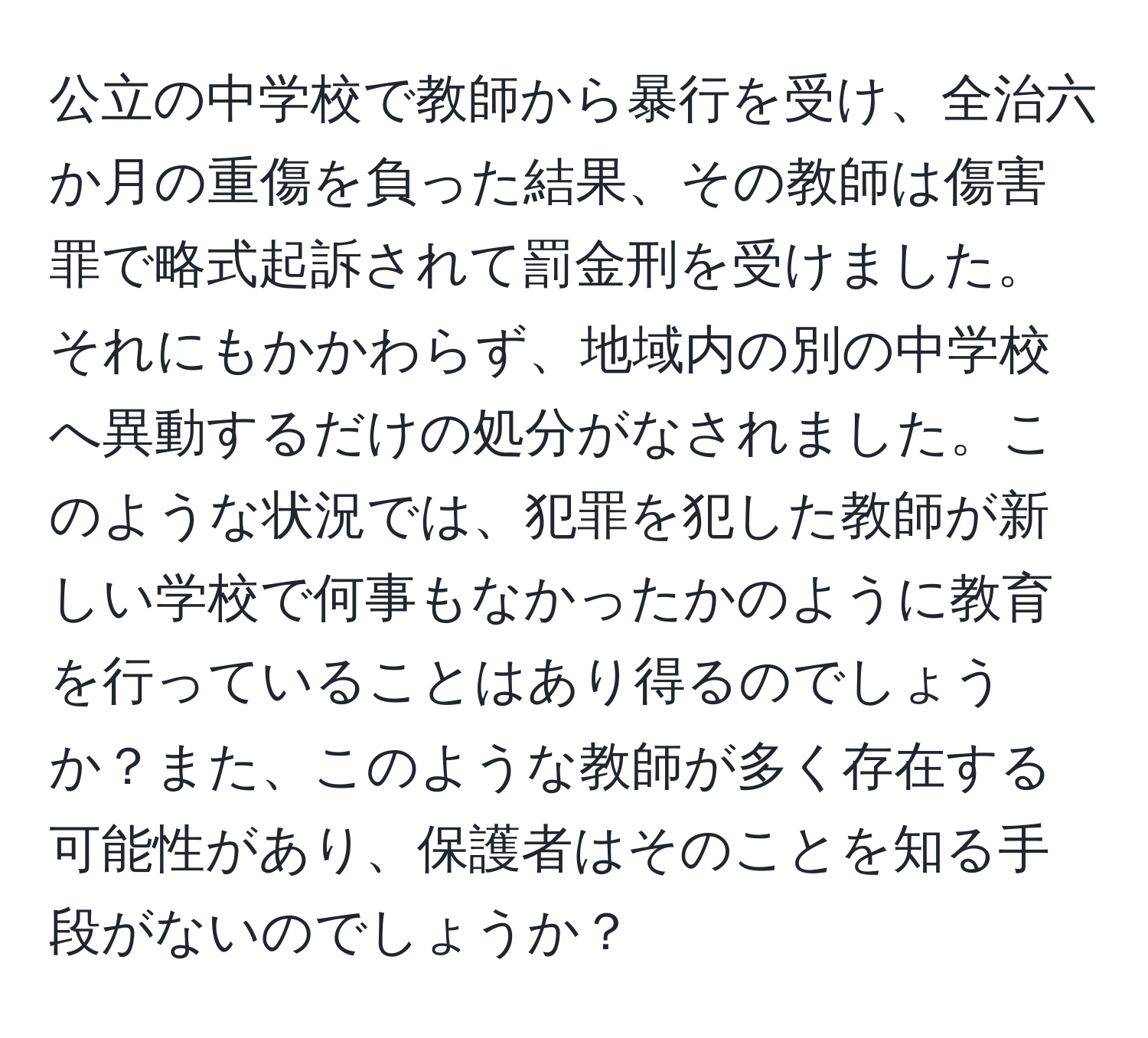 公立の中学校で教師から暴行を受け、全治六か月の重傷を負った結果、その教師は傷害罪で略式起訴されて罰金刑を受けました。それにもかかわらず、地域内の別の中学校へ異動するだけの処分がなされました。このような状況では、犯罪を犯した教師が新しい学校で何事もなかったかのように教育を行っていることはあり得るのでしょうか？また、このような教師が多く存在する可能性があり、保護者はそのことを知る手段がないのでしょうか？