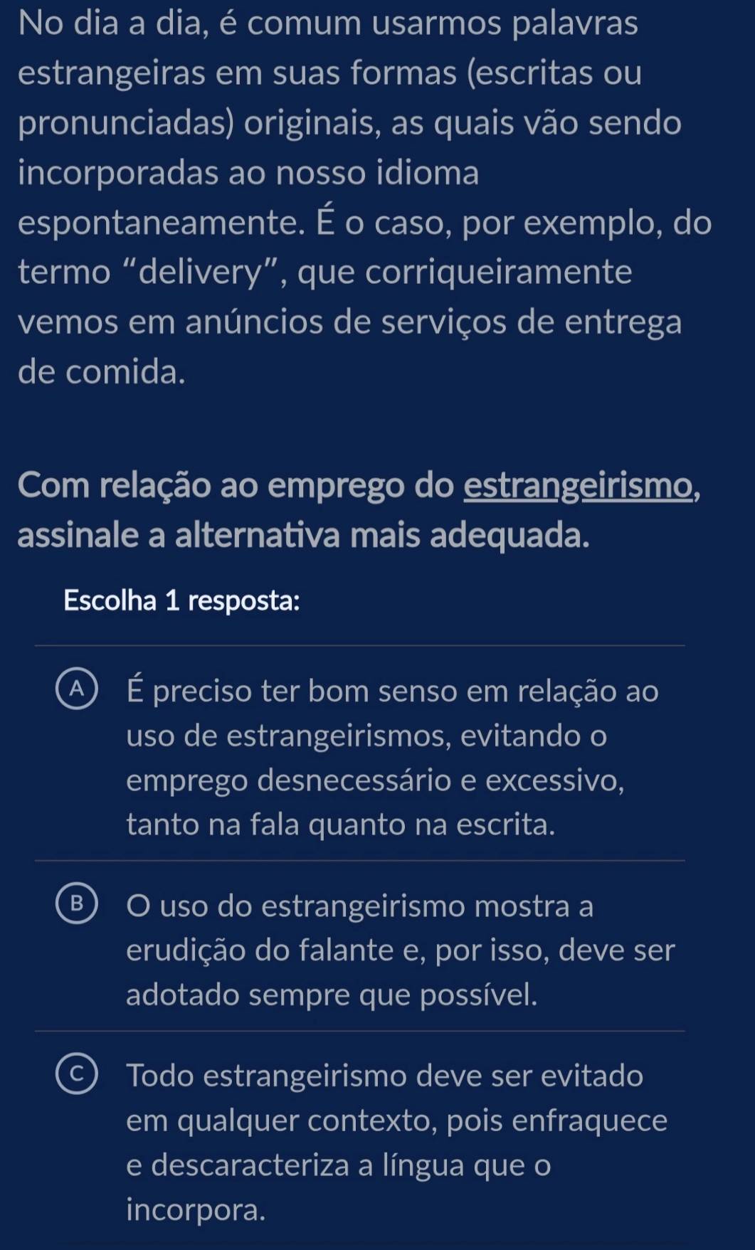 No dia a dia, é comum usarmos palavras
estrangeiras em suas formas (escritas ou
pronunciadas) originais, as quais vão sendo
incorporadas ao nosso idioma
espontaneamente. É o caso, por exemplo, do
termo “delivery”, que corriqueiramente
vemos em anúncios de serviços de entrega
de comida.
Com relação ao emprego do estrangeirismo,
assinale a alternativa mais adequada.
Escolha 1 resposta:
A) É preciso ter bom senso em relação ao
uso de estrangeirismos, evitando o
emprego desnecessário e excessivo,
tanto na fala quanto na escrita.
B ) O uso do estrangeirismo mostra a
erudição do falante e, por isso, deve ser
adotado sempre que possível.
Todo estrangeirismo deve ser evitado
em qualquer contexto, pois enfraquece
e descaracteriza a língua que o
incorpora.