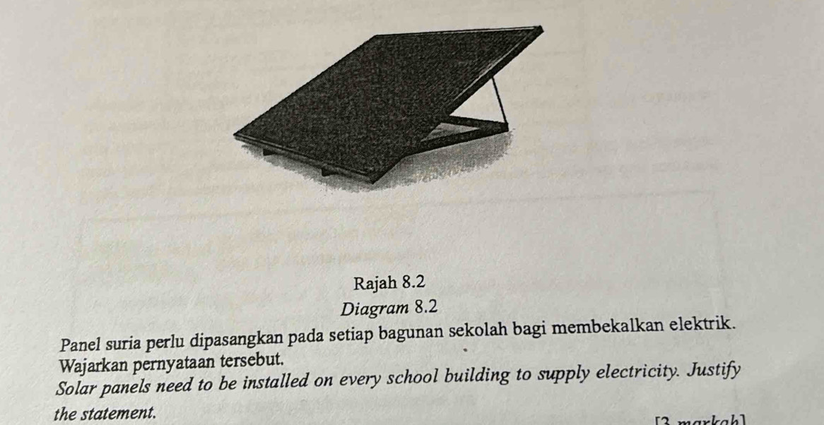 Rajah 8.2 
Diagram 8.2 
Panel suria perlu dipasangkan pada setiap bagunan sekolah bagi membekalkan elektrik. 
Wajarkan pernyataan tersebut. 
Solar panels need to be installed on every school building to supply electricity. Justify 
the statement. markahl