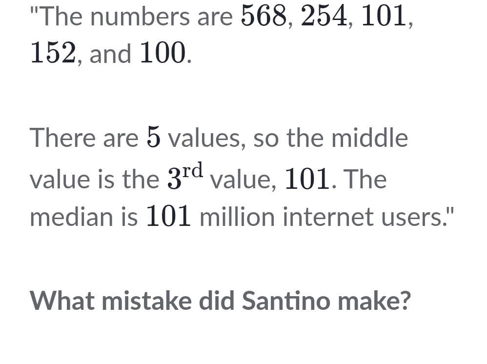 "The numbers are 568, 254, 101,
152, and 100. 
There are 5 values, so the middle 
value is the 3^(rd) value, 101. The 
median is 101 million internet users." 
What mistake did Santino make?