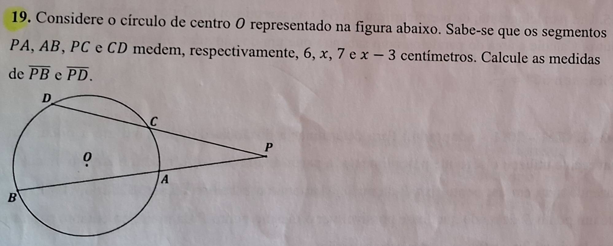 Considere o círculo de centro O representado na figura abaixo. Sabe-se que os segmentos
PA, AB, PC e CD medem, respectivamente, 6, x, 7 e x-3 centímetros. Calcule as medidas 
de overline PB e overline PD.