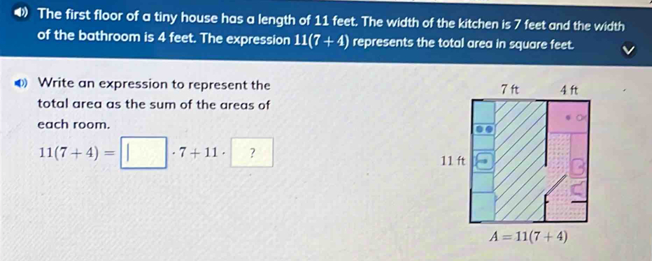 The first floor of a tiny house has a length of 11 feet. The width of the kitchen is 7 feet and the width
of the bathroom is 4 feet. The expression 11(7+4) represents the total area in square feet.
Write an expression to represent the 
total area as the sum of the areas of
each room.
11(7+4)=□ · 7+11· ?