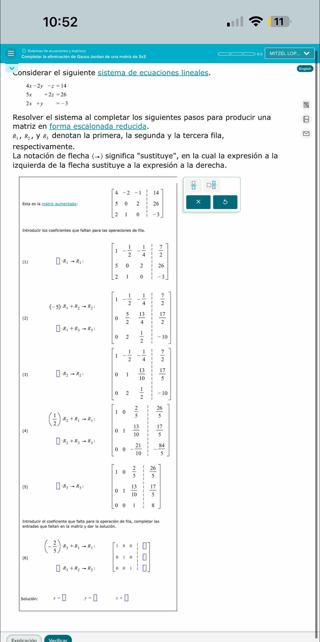 10:52
11
——— 0/3
Completar la eliminación de Gauss-Jordan de una matriz de 3x3 MITZEL LOP... 
Considerar el siguiente sistema de ecuaciones lineales.
4x-2y-z=14
5x+2z=26
2x+y=-3
Resolver el sistema al completar los siguientes pasos para producir una
matriz en forma escalonada reducida.
R_1,R_2, y R denotan la primera, la segunda y la tercera fila,
respectivamente.
La notación de flecha (→) significa "sustituye", en la cual la expresión a la
izquierda de la flecha sustituye a la expresión a la derecha.
Esta es la matriz aumentada: 
1
Introducir los coeficientes que faltan para las operaciones de fila
(1) R_1to R_1:
(-5) R_1+R_2to R_2:
(2)
beginarrayr  7/2   17/2 endarray
R_1+R_3to R_3: beginbmatrix 1&- 1/2 &- 1/4  0& 5/2 & 13/4  0&2& 1/2 endbmatrix -10
 7/2 ]
(3) · R_2to R_2: beginbmatrix 1&- 1/2 &- 1/4  0&1& 11/10  0&2& 1/2 endbmatrix  17/5 
-10
 26/5 
( 1/2 ) R_2+R_1to R_1: beginarrayr 10 2/5  01 13/10 endarray  17/5 
(4)
· R_2+R_3to R_3: 0- 21/10  - 84/5 
0
(5) □ · R_3to R_3: beginbmatrix 1&0& 2/5 & 1/5 & 26/5  0&1& 13/10 & 17/5  0&0&1& 1/5 &8endbmatrix
Introducir el coeficiente que falta para la operación de fila, completar las
(- 2/5 )· R_3+R_1to R_1:
(6) beginbmatrix 1&0&0&1&□  0&1&0&1&□  0&0&1&1&□ endbmatrix
□ · R_3+R_2to R_2:
Solución: x=□ y=□ z=□