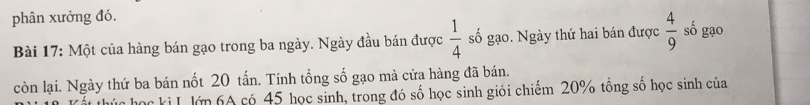 phân xưởng đó. số gạo 
Bài 17: Một của hàng bán gạo trong ba ngày. Ngày đầu bán được  1/4  số gạo. Ngày thứ hai bán được  4/9 
còn lại. Ngày thứ ba bán nốt 20 tấn. Tính tổng số gạo mà cửa hàng đã bán. 
húc học kì L lớp 6A có 45 học sinh, trong đó số học sinh giỏi chiếm 20% tồng số học sinh của