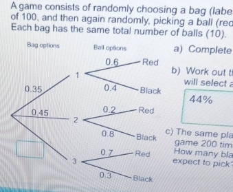 A game consists of randomly choosing a bag (labe
of 100, and then again randomly, picking a ball (rec
Each bag has the same total number of balls (10).
Bag options Ball options a) Complete
b) Work out t
will select
0.35
44%
0.45
c) The same pla
game 200 tim
How many bla
expect to pick