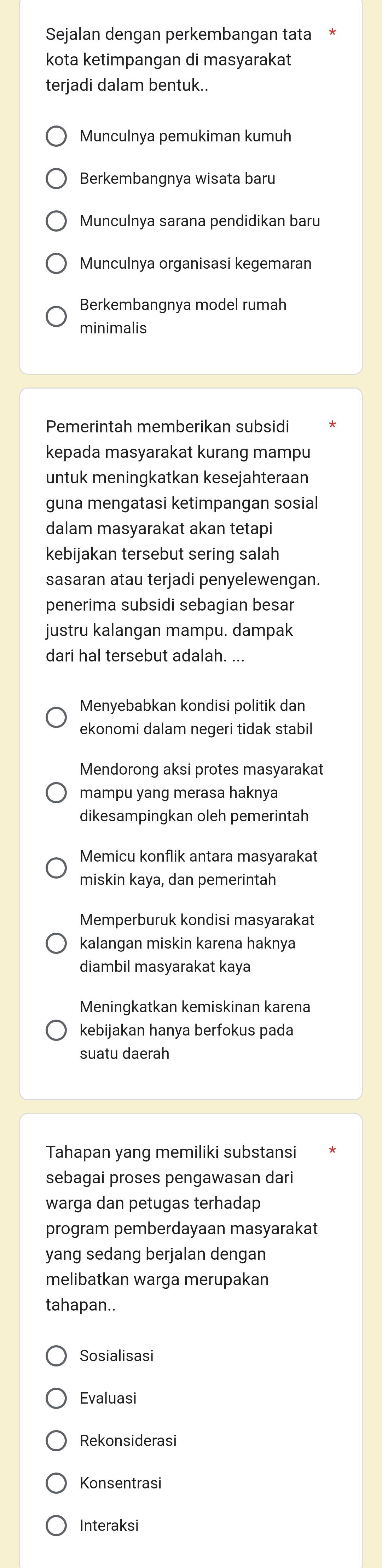 Sejalan dengan perkembangan tata
kota ketimpangan di masyarakat
terjadi dalam bentuk..
Munculnya pemukiman kumuh
Berkembangnya wisata baru
Munculnya sarana pendidikan baru
Munculnya organisasi kegemaran
Berkembangnya model rumah
minimalis
Pemerintah memberikan subsidi
kepada masyarakat kurang mampu
untuk meningkatkan kesejahteraan
guna mengatasi ketimpangan sosial
dalam masyarakat akan tetapi
kebijakan tersebut sering salah
sasaran atau terjadi penyelewengan.
penerima subsidi sebagian besar
justru kalangan mampu. dampak
dari hal tersebut adalah. ...
Menyebabkan kondisi politik dan
ekonomi dalam negeri tidak stabil
Mendorong aksi protes masyarakat
mampu yang merasa haknya
dikesampingkan oleh pemerintah
Memicu konflik antara masyarakat
miskin kaya, dan pemerintah
Memperburuk kondisi masyarakat
kalangan miskin karena haknya
diambil masyarakat kaya
Meningkatkan kemiskinan karena
kebijakan hanya berfokus pada
suatu daerah
Tahapan yang memiliki substansi
sebagai proses pengawasan dari
warga dan petugas terhadap
program pemberdayaan masyarakat
yang sedang berjalan dengan
melibatkan warga merupakan
tahapan..
Sosialisasi
Evaluasi
Rekonsiderasi
Konsentrasi
Interaksi