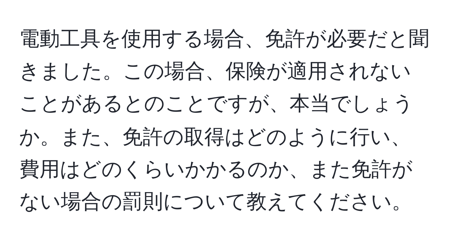 電動工具を使用する場合、免許が必要だと聞きました。この場合、保険が適用されないことがあるとのことですが、本当でしょうか。また、免許の取得はどのように行い、費用はどのくらいかかるのか、また免許がない場合の罰則について教えてください。