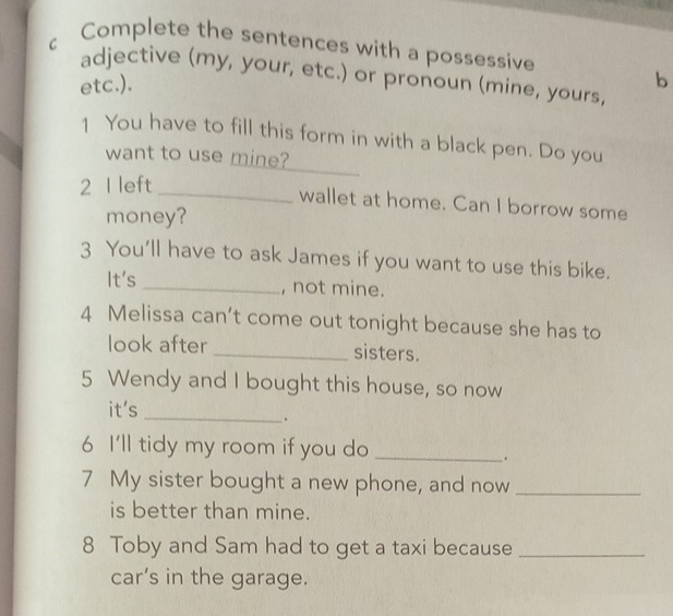 Complete the sentences with a possessive 
C adjective (my, your, etc.) or pronoun (mine, yours, 
etc.). 
b 
_ 
1 You have to fill this form in with a black pen. Do you 
want to use mine? 
2 I left 
_wallet at home. Can I borrow some 
money? 
3 You'll have to ask James if you want to use this bike. 
It's _, not mine. 
4 Melissa can’t come out tonight because she has to 
look after _sisters. 
5 Wendy and I bought this house, so now 
it's 
_. 
6 I'll tidy my room if you do_ 
. 
7 My sister bought a new phone, and now_ 
is better than mine. 
8 Toby and Sam had to get a taxi because_ 
car’s in the garage.