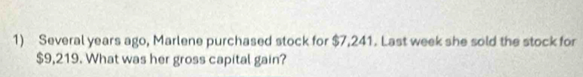 Several years ago, Marlene purchased stock for $7,241. Last week she sold the stock for
$9,219. What was her gross capital gain?