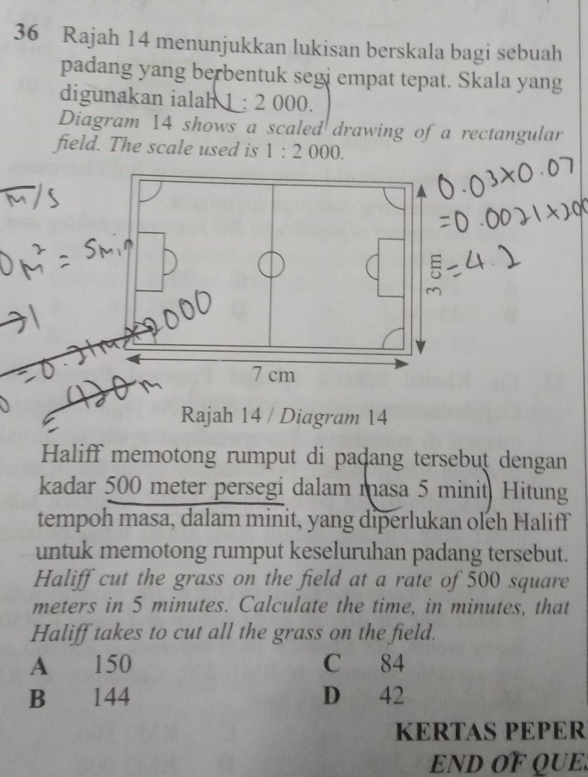 Rajah 14 menunjukkan lukisan berskala bagi sebuah
padang yang berbentuk segi empat tepat. Skala yang
digunakan ialah : 2 000.
Diagram 14 shows a scaled drawing of a rectangular
field. The scale used is 1:2000. 
Rajah 14 / Diagram 14
Haliff memotong rumput di paḍang tersebut dengan
kadar 500 meter persegi dalam masa 5 minit. Hitung
tempoh masa, dalam minit, yang diperlukan oleh Haliff
untuk memotong rumput keseluruhan padang tersebut.
Haliff cut the grass on the field at a rate of 500 square
meters in 5 minutes. Calculate the time, in minutes, that
Haliff takes to cut all the grass on the field.
A 150 C 84
B 144 D 42
KERTAS PEPER
END OF QUE.