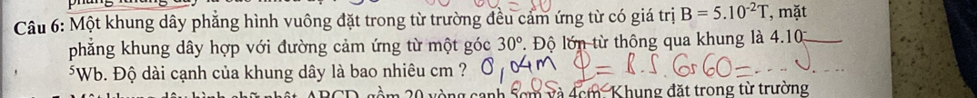 Một khung dây phẳng hình vuông đặt trong từ trường đều cảm ứng từ có giá trị B=5.10^(-2)T , mặt 
phẳng khung dây hợp với đường cảm ứng từ một góc 30° * Độ lớn từ thông qua khung là 4.1 _ 
*Wb. Độ dài cạnh của khung dây là bao nhiêu cm ?
20 vòng canh scm và 4cm Khung đặt trong từ trường