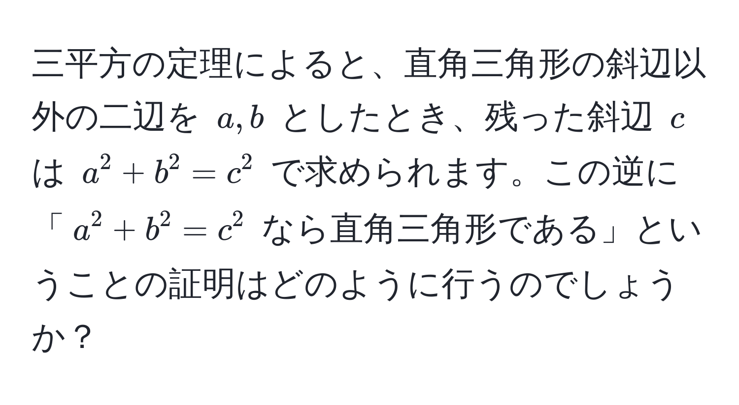 三平方の定理によると、直角三角形の斜辺以外の二辺を $a, b$ としたとき、残った斜辺 $c$ は $a^2 + b^2 = c^2$ で求められます。この逆に「$a^2 + b^2 = c^2$ なら直角三角形である」ということの証明はどのように行うのでしょうか？