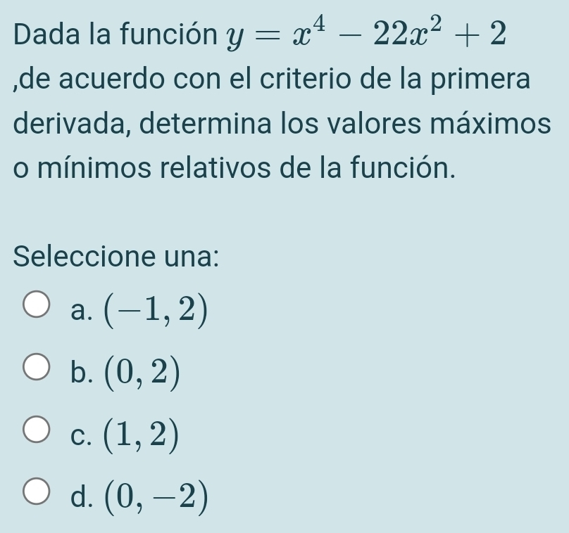 Dada la función y=x^4-22x^2+2
,de acuerdo con el criterio de la primera
derivada, determina los valores máximos
o mínimos relativos de la función.
Seleccione una:
a. (-1,2)
b. (0,2)
C. (1,2)
d. (0,-2)