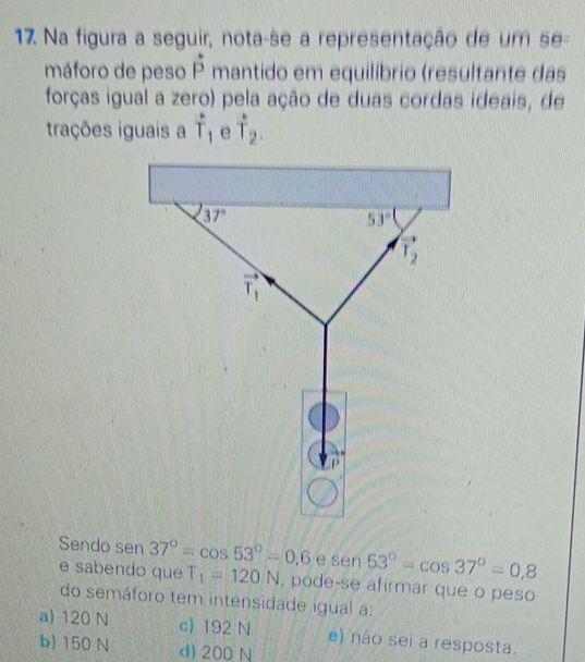 Na figura a seguir, nota-se a representação de um se-
máforo de peso hat p mantido em equilíbrio (resultante das
forças igual a zero) pela ação de duas cordas ideais, de
trações iguais a vector T_1 e hat T_2.
Sendo sen 37°=cos 53°=0.6 e ! 60 1 53°=cos 37°=0,8
e sabendo que T_1=120N , pode-se afirmar que o peso
do semáforo tem intensidade igual a:
a) 120 N c) 192 N e) não sei a resposta.
b) 150 N d) 200 N