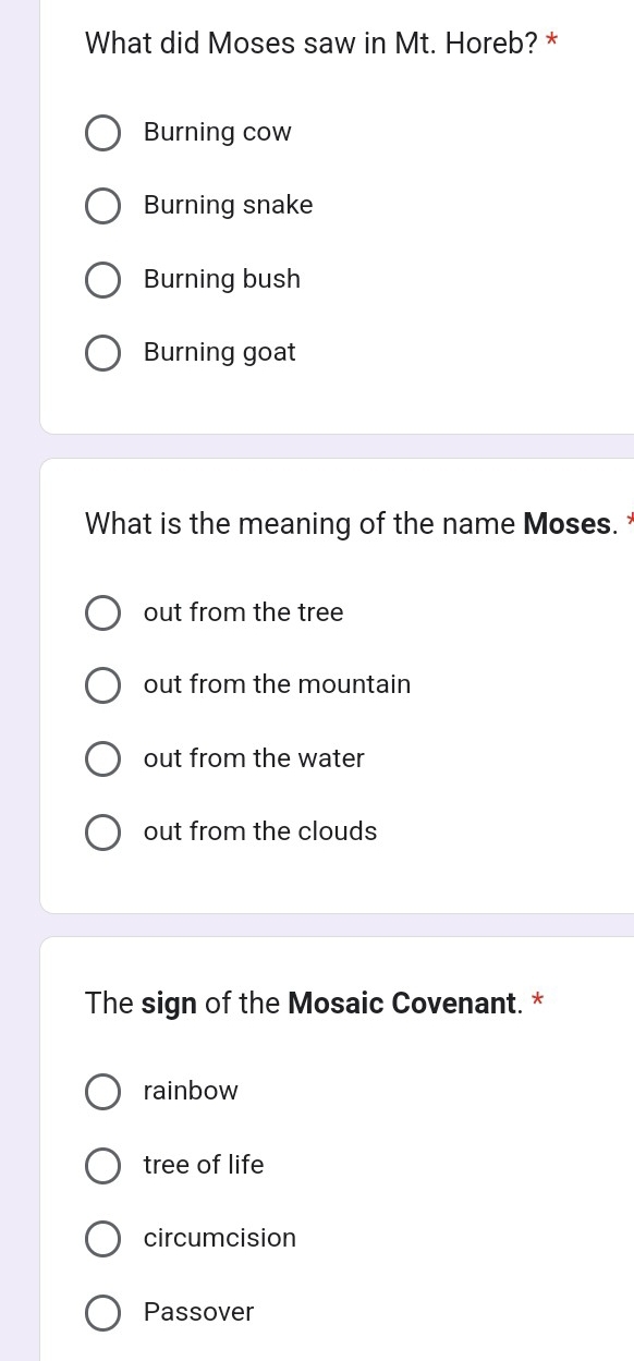 What did Moses saw in Mt. Horeb? *
Burning cow
Burning snake
Burning bush
Burning goat
What is the meaning of the name Moses.
out from the tree
out from the mountain
out from the water
out from the clouds
The sign of the Mosaic Covenant. *
rainbow
tree of life
circumcision
Passover