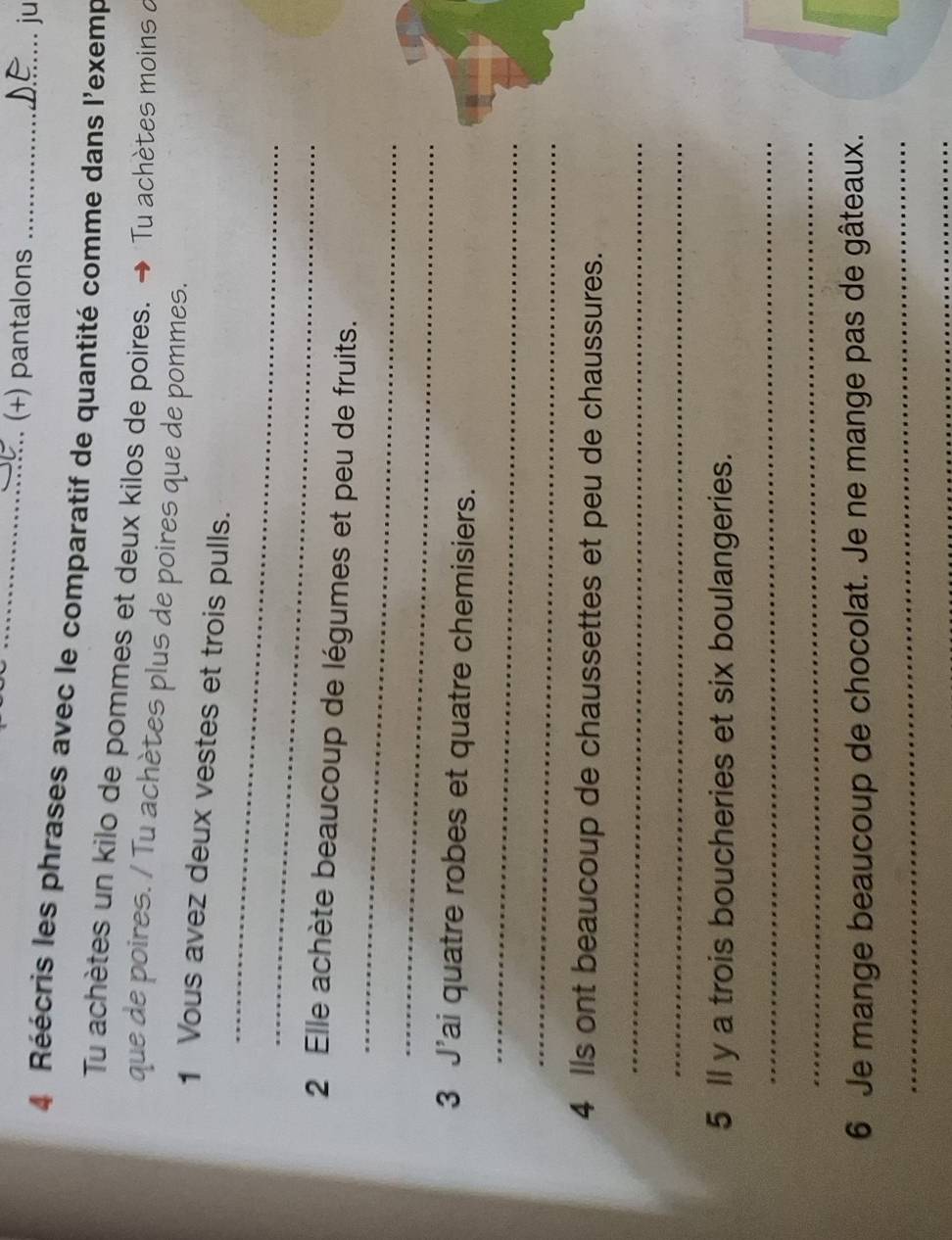 (+) pantalons _ju 
4 Réécris les phrases avec le comparatif de quantité comme dans l'exemp 
Tu achètes un kilo de pommes et deux kilos de poires. → Tu achètes moins a 
que de poires. / Tu achètes plus de poires que de pommes. 
_ 
1 Vous avez deux vestes et trois pulls. 
_ 
_ 
2 Elle achète beaucoup de légumes et peu de fruits. 
_ 
_ 
3 J'ai quatre robes et quatre chemisiers. 
_ 
4 lls ont beaucoup de chaussettes et peu de chaussures. 
_ 
_ 
5 ll y a trois boucheries et six boulangeries. 
_ 
_ 
6 Je mange beaucoup de chocolat. Je ne mange pas de gâteaux. 
_ 
_